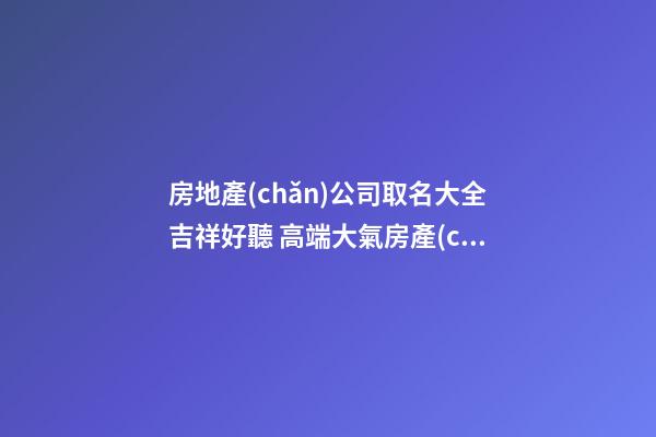 房地產(chǎn)公司取名大全吉祥好聽 高端大氣房產(chǎn)公司名字,起名之家-第1張-公司起名-玄機派